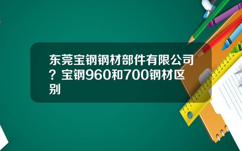 东莞宝钢钢材部件有限公司？宝钢960和700钢材区别