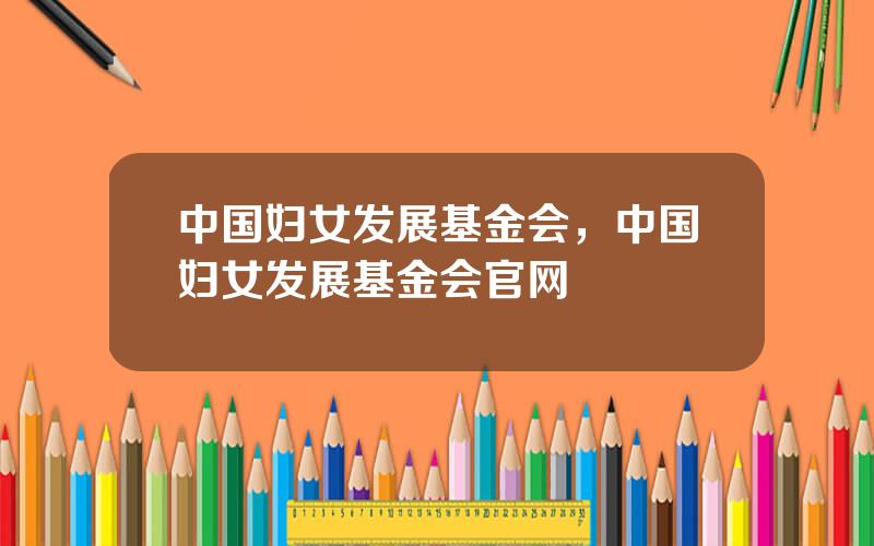 中国妇女发展基金会，中国妇女发展基金会官网