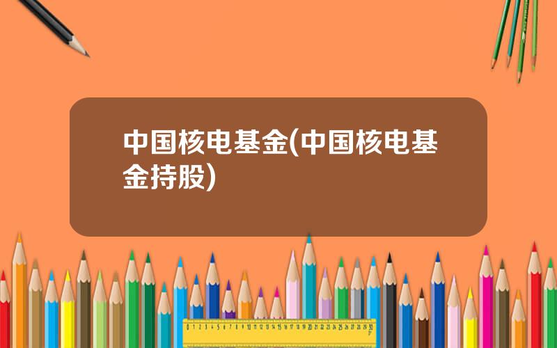 中国核电基金(中国核电基金持股)