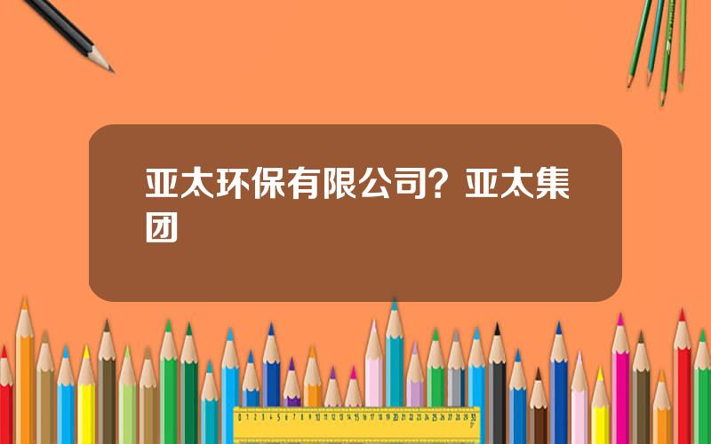 亚太环保有限公司？亚太集团