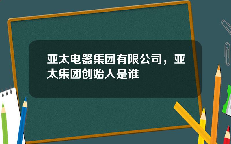 亚太电器集团有限公司，亚太集团创始人是谁