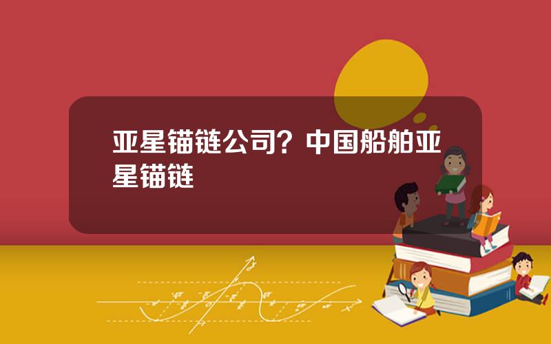 亚星锚链公司？中国船舶亚星锚链