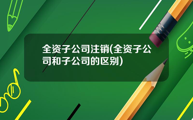 全资子公司注销(全资子公司和子公司的区别)