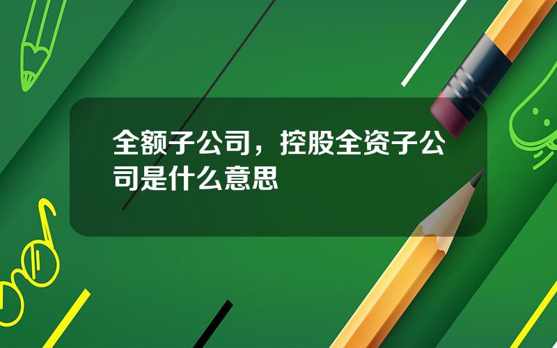 全额子公司，控股全资子公司是什么意思