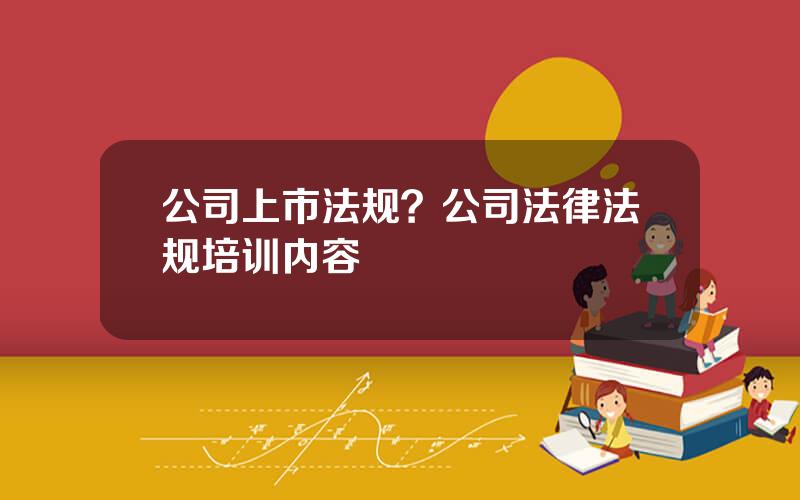 公司上市法规？公司法律法规培训内容