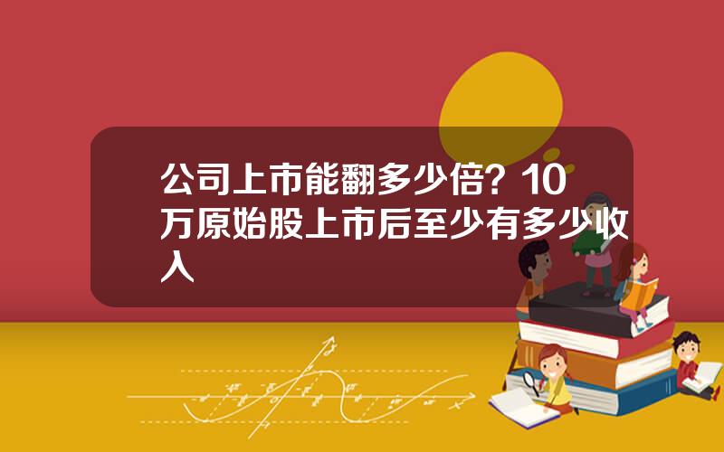 公司上市能翻多少倍？10万原始股上市后至少有多少收入