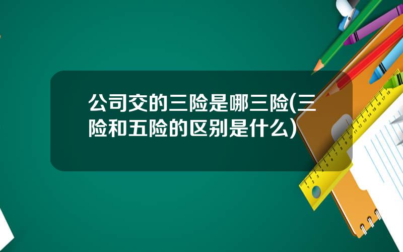 公司交的三险是哪三险(三险和五险的区别是什么)