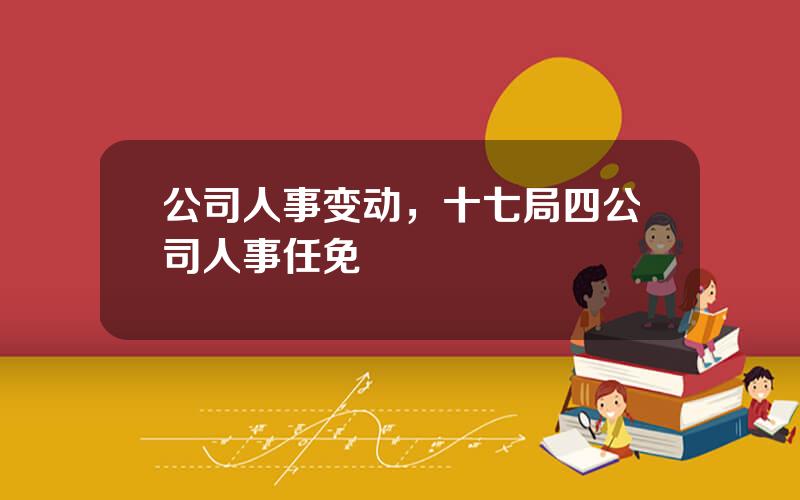 公司人事变动，十七局四公司人事任免