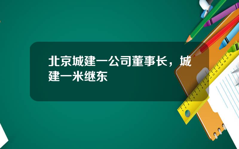 北京城建一公司董事长，城建一米继东