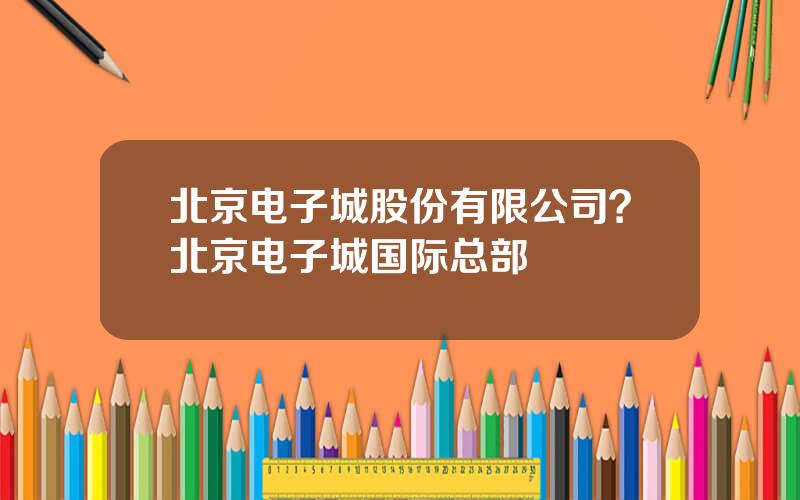 北京电子城股份有限公司？北京电子城国际总部
