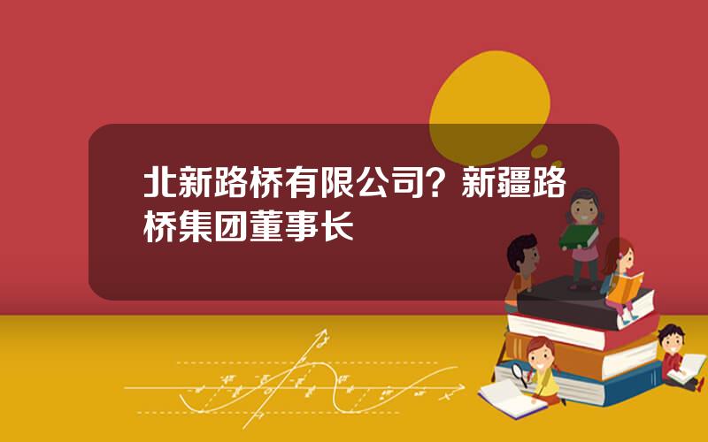 北新路桥有限公司？新疆路桥集团董事长
