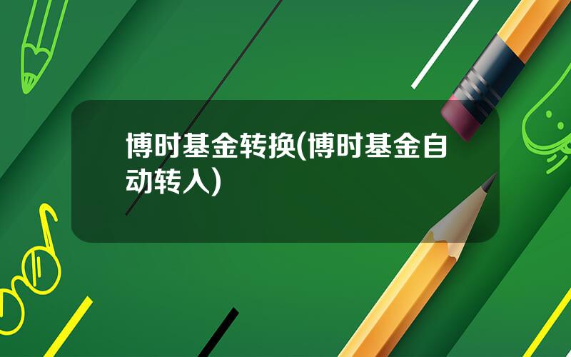博时基金转换(博时基金自动转入)