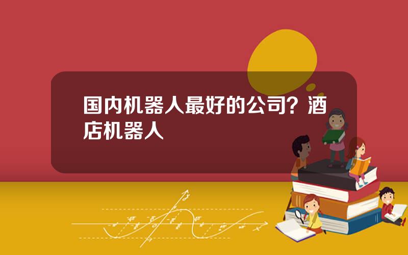 国内机器人最好的公司？酒店机器人