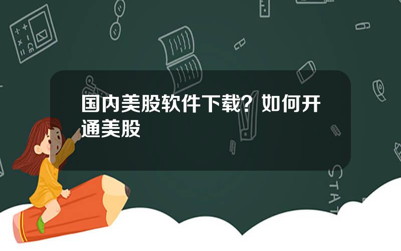 国内美股软件下载？如何开通美股