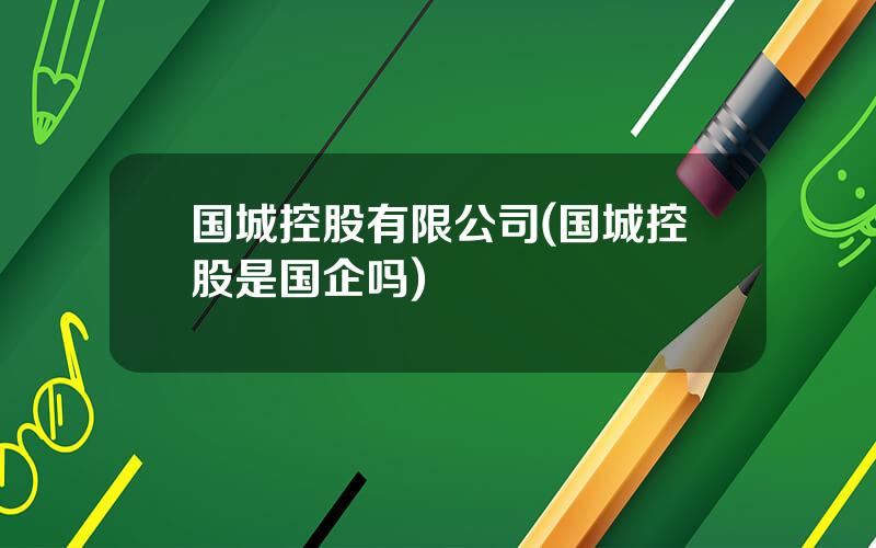 国城控股有限公司(国城控股是国企吗)
