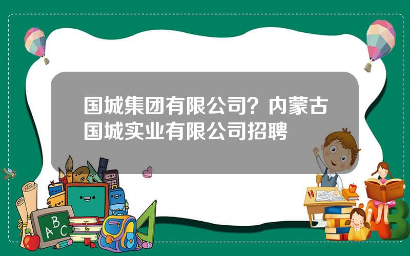 国城集团有限公司？内蒙古国城实业有限公司招聘