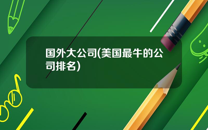国外大公司(美国最牛的公司排名)