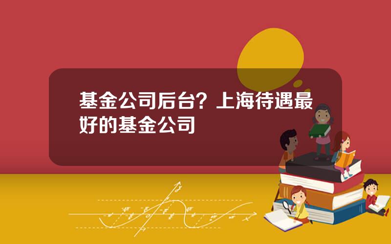 基金公司后台？上海待遇最好的基金公司