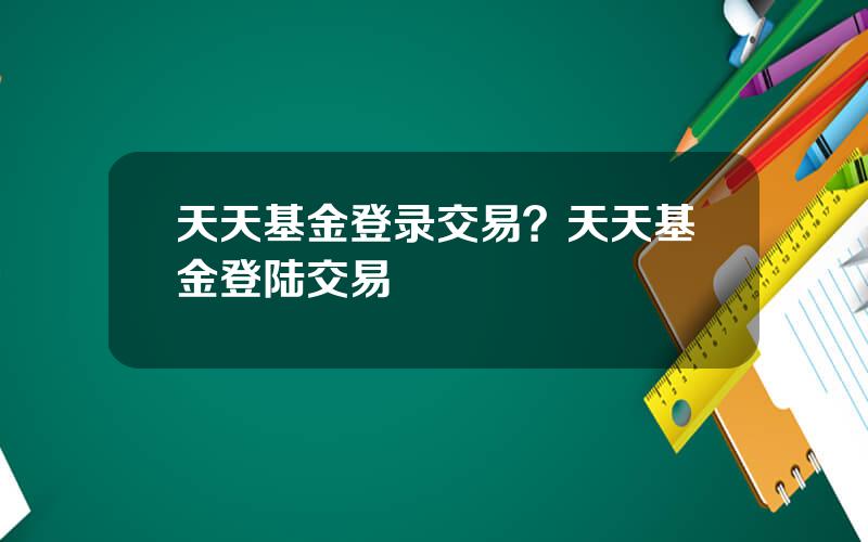 天天基金登录交易？天天基金登陆交易