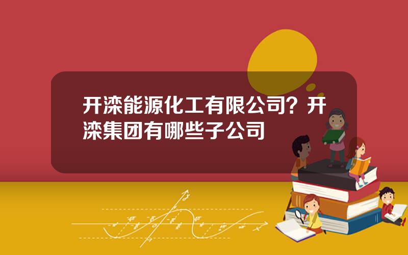 开滦能源化工有限公司？开滦集团有哪些子公司