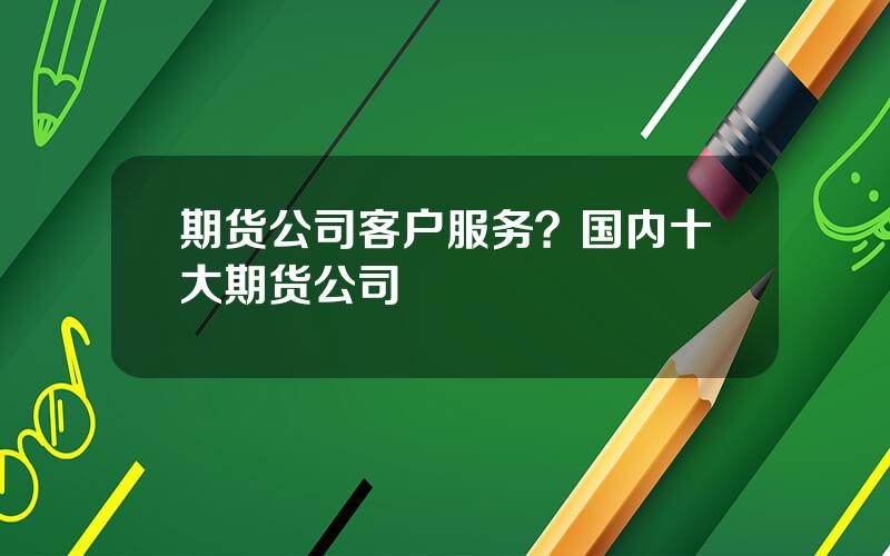 期货公司客户服务？国内十大期货公司