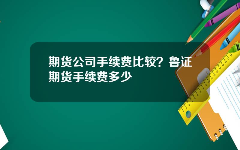 期货公司手续费比较？鲁证期货手续费多少
