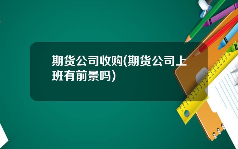 期货公司收购(期货公司上班有前景吗)