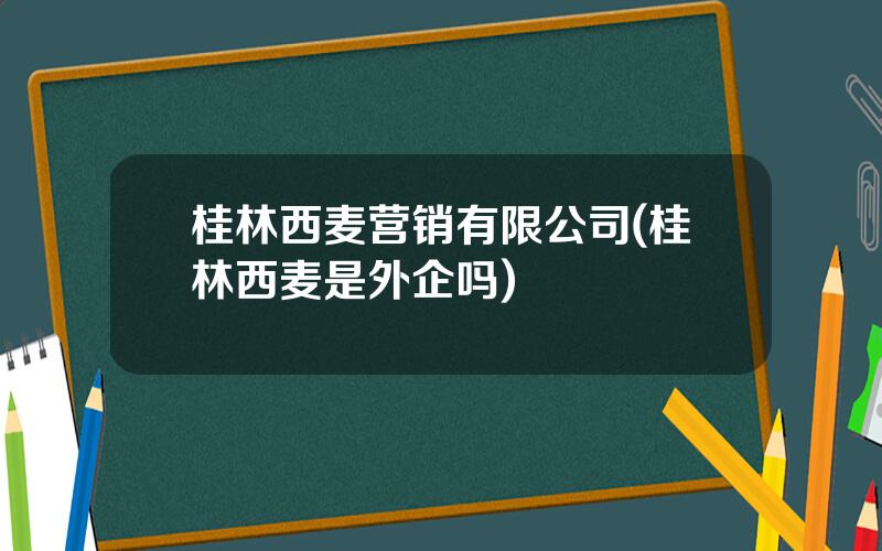 桂林西麦营销有限公司(桂林西麦是外企吗)