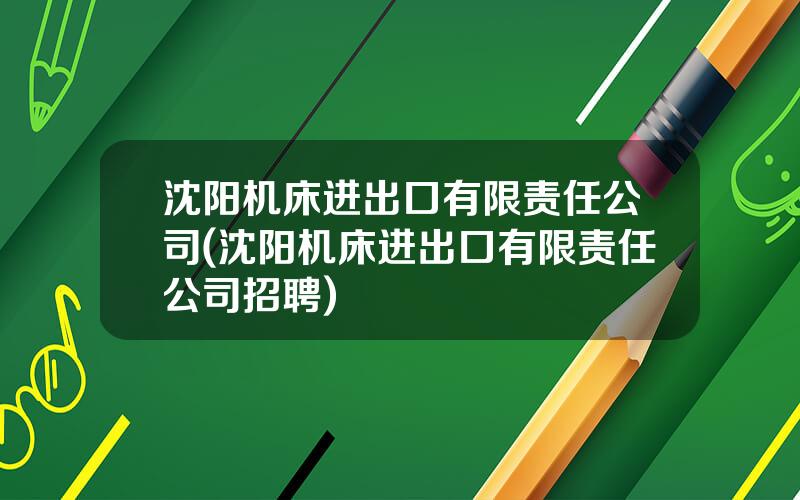 沈阳机床进出口有限责任公司(沈阳机床进出口有限责任公司招聘)