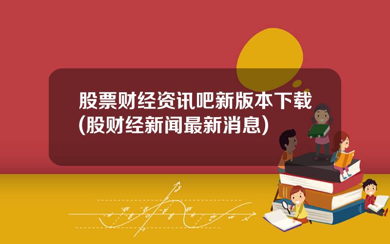股票财经资讯吧新版本下载(股财经新闻最新消息)