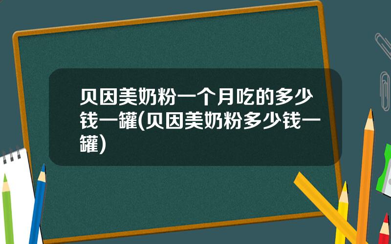 贝因美奶粉一个月吃的多少钱一罐(贝因美奶粉多少钱一罐)