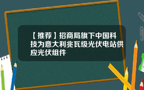 【推荐】招商局旗下中国科技为意大利兆瓦级光伏电站供应光伏组件