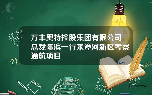 万丰奥特控股集团有限公司总裁陈滨一行来漳河新区考察通航项目