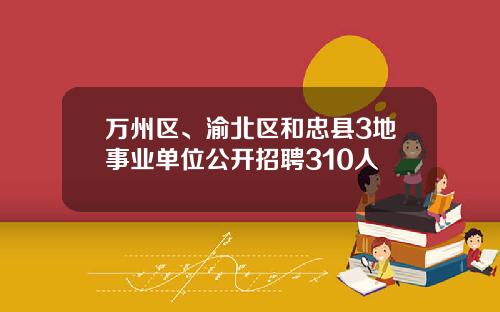 万州区、渝北区和忠县3地事业单位公开招聘310人