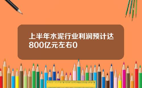上半年水泥行业利润预计达800亿元左右0