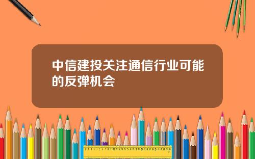 中信建投关注通信行业可能的反弹机会