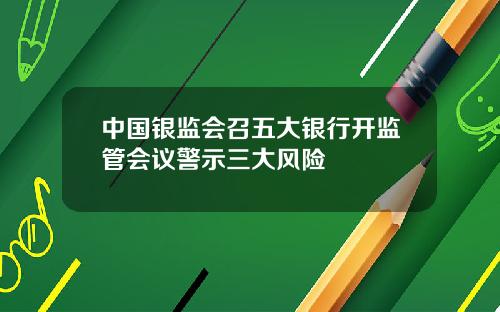 中国银监会召五大银行开监管会议警示三大风险