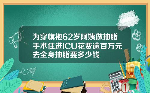 为穿旗袍62岁阿姨做抽脂手术住进ICU花费逾百万元去全身抽脂要多少钱