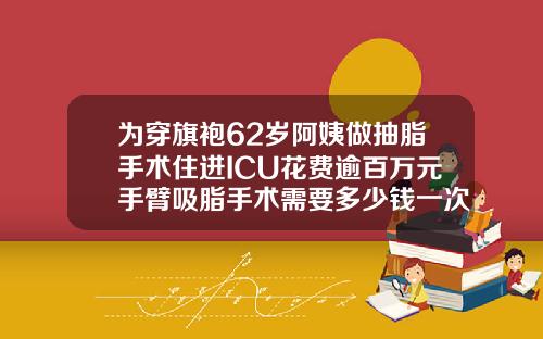 为穿旗袍62岁阿姨做抽脂手术住进ICU花费逾百万元手臂吸脂手术需要多少钱一次