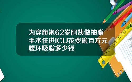 为穿旗袍62岁阿姨做抽脂手术住进ICU花费逾百万元腹环吸脂多少钱