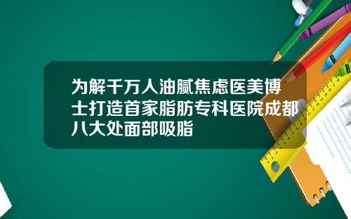 为解千万人油腻焦虑医美博士打造首家脂肪专科医院成都八大处面部吸脂