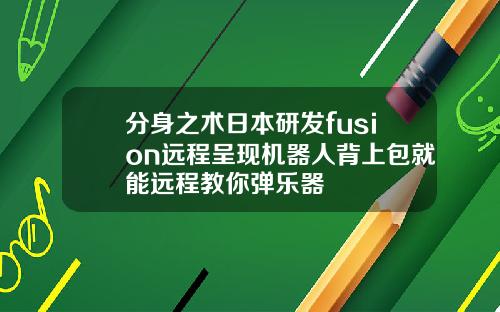 分身之术日本研发fusion远程呈现机器人背上包就能远程教你弹乐器