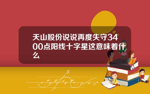天山股份说说再度失守3400点阳线十字星这意味着什么