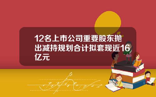 12名上市公司重要股东抛出减持规划合计拟套现近16亿元