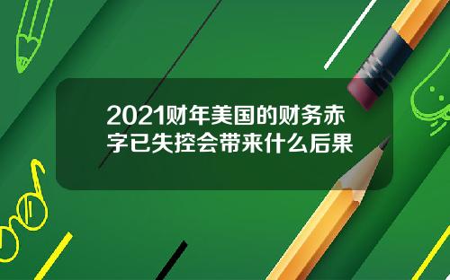 2021财年美国的财务赤字已失控会带来什么后果