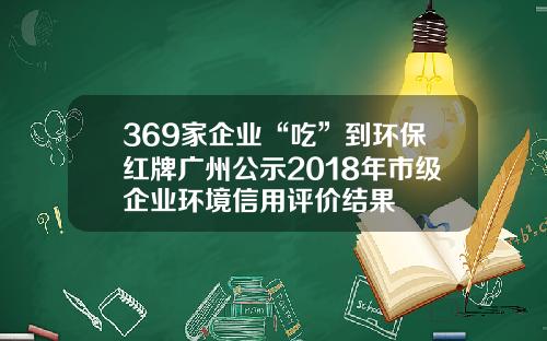 369家企业“吃”到环保红牌广州公示2018年市级企业环境信用评价结果