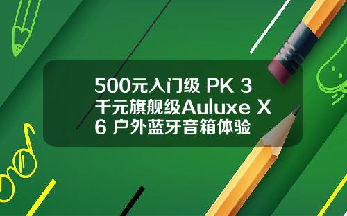 500元入门级 PK 3千元旗舰级Auluxe X6 户外蓝牙音箱体验