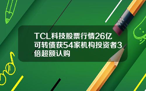 TCL科技股票行情26亿可转债获54家机构投资者3倍超额认购