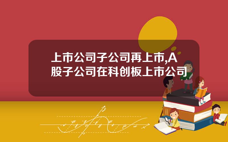 上市公司子公司再上市,A股子公司在科创板上市公司