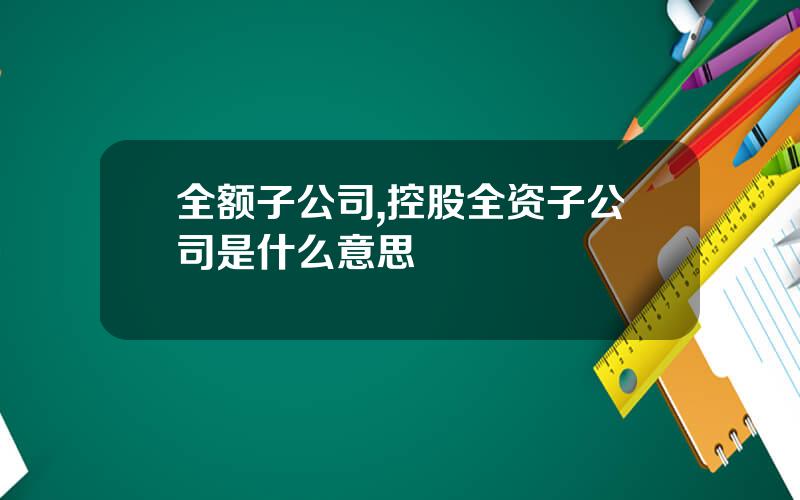 全额子公司,控股全资子公司是什么意思